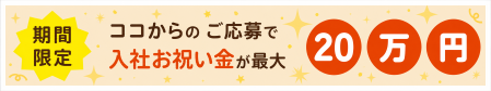 期間限定 ココからのご応募で入社お祝い金が最大20万円